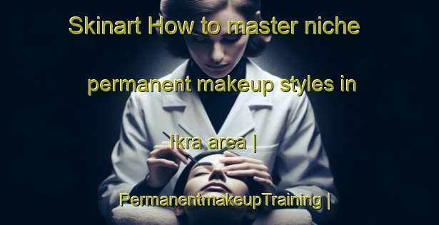 Skinart How to master niche permanent makeup styles in Ikra area | PermanentmakeupTraining | PermanentmakeupClasses | SkinartTraining-India